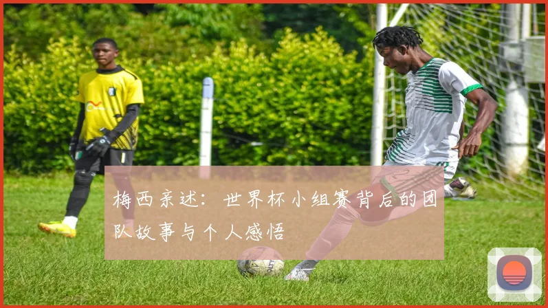 梅西亲述：世界杯小组赛背后的团队故事与个人感悟