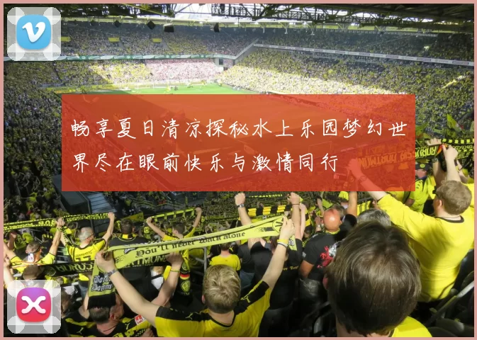 畅享夏日清凉探秘水上乐园梦幻世界尽在眼前快乐与激情同行