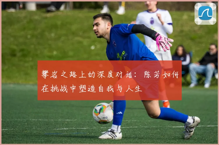 攀岩之路上的深度对话:陈芳如何在挑战中塑造自我与人生