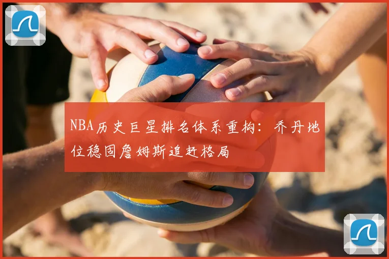 NBA历史巨星排名体系重构：乔丹地位稳固詹姆斯追赶格局
