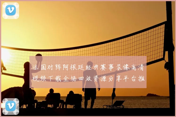 法国对阵阿根廷经典赛事录像高清视频下载全场回放资源分享平台推荐