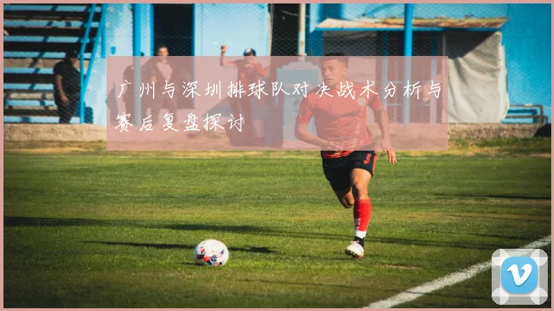 广州与深圳排球队对决战术分析与赛后复盘探讨