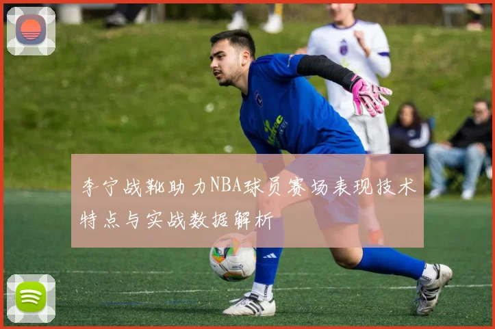 李宁战靴助力NBA球员赛场表现技术特点与实战数据解析