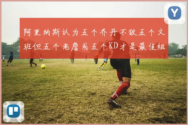 阿里纳斯认为五个乔丹不敌五个文班但五个老詹或五个KD才是最佳组合