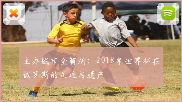 主办城市全解析：2018年世界杯在俄罗斯的足迹与遗产