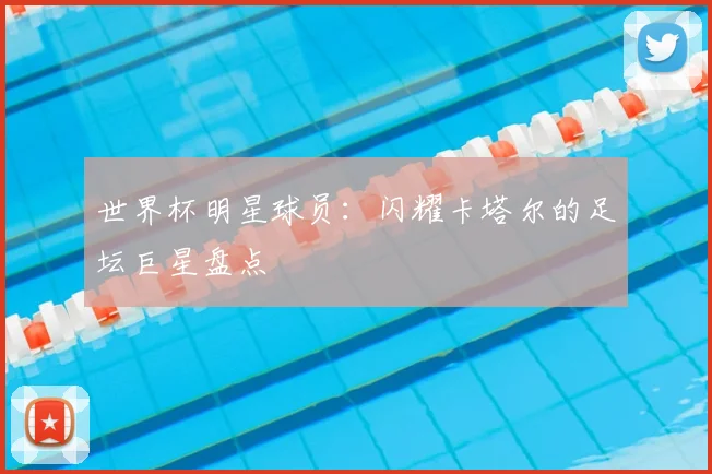世界杯明星球员:闪耀卡塔尔的足坛巨星盘点