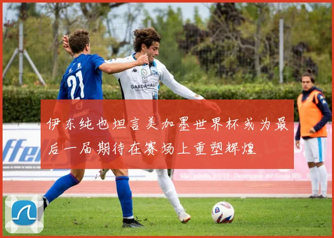 伊东纯也坦言美加墨世界杯或为最后一届期待在赛场上重塑辉煌