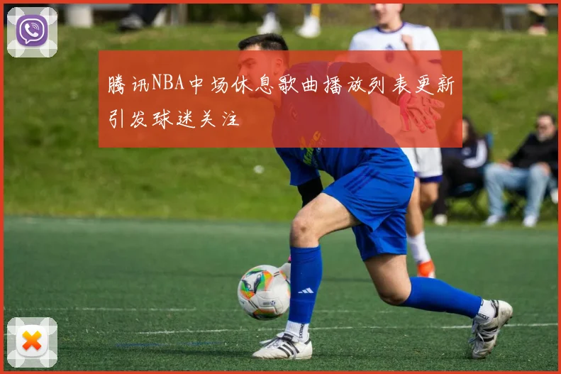 腾讯NBA中场休息歌曲播放列表更新引发球迷关注