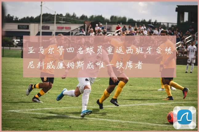 亚马尔等四名球员重返西班牙合练尼科威廉姆斯成唯一缺席者