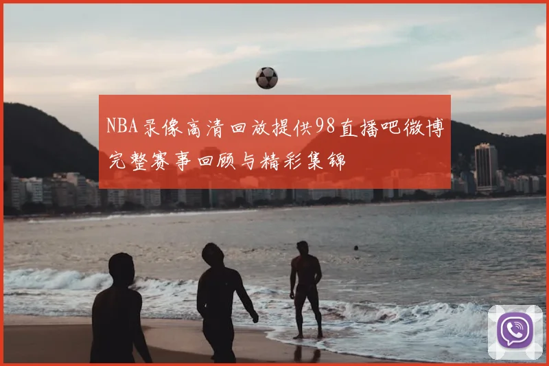NBA录像高清回放提供98直播吧微博完整赛事回顾与精彩集锦