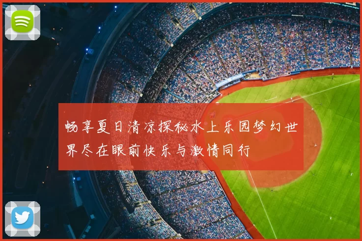 畅享夏日清凉探秘水上乐园梦幻世界尽在眼前快乐与激情同行