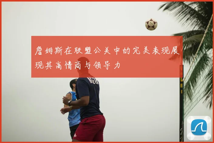詹姆斯在联盟公关中的完美表现展现其高情商与领导力