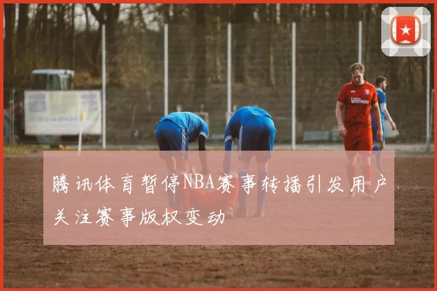 腾讯体育暂停NBA赛事转播引发用户关注赛事版权变动