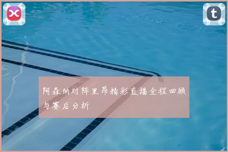 阿森纳对阵里昂精彩直播全程回顾与赛后分析