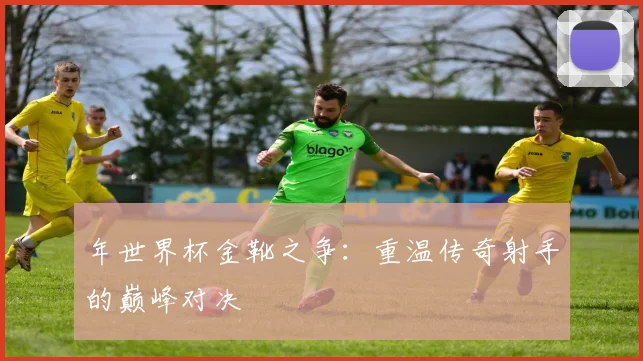年世界杯金靴之争:重温传奇射手的巅峰对决