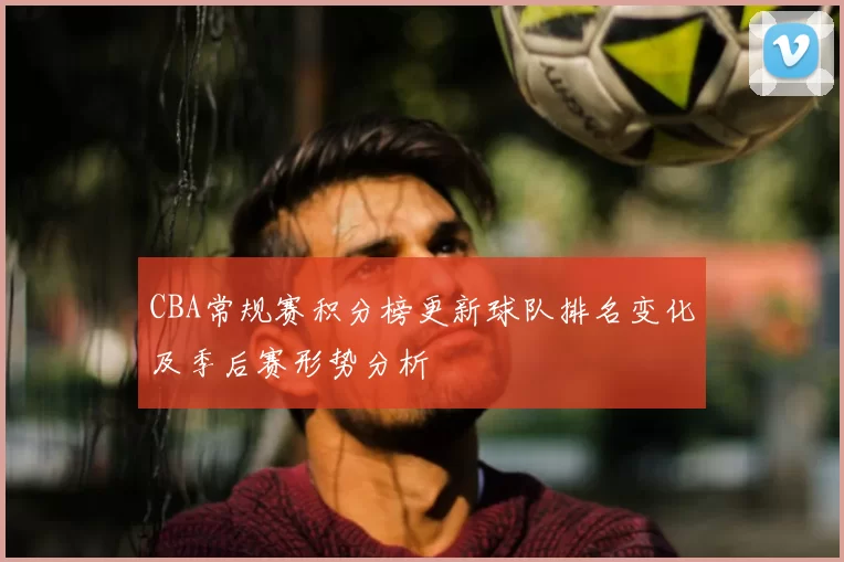 CBA常规赛积分榜更新球队排名变化及季后赛形势分析