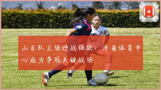 山东队主场迎战强敌，济南体育中心成为争冠关键战场