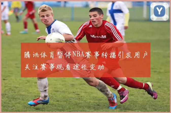 腾讯体育暂停NBA赛事转播引发用户关注赛事观看途径变动
