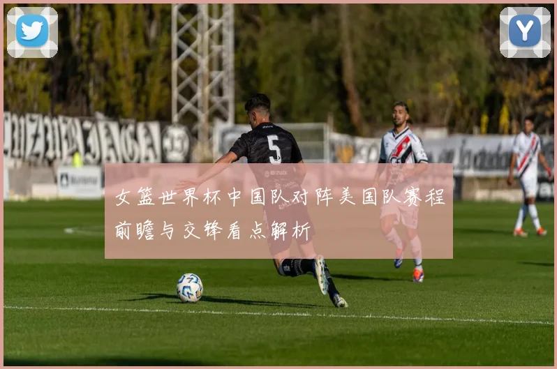 女篮世界杯中国队对阵美国队赛程前瞻与交锋看点解析
