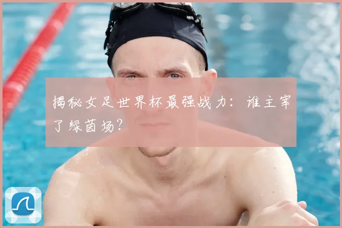 揭秘女足世界杯最强战力：谁主宰了绿茵场？