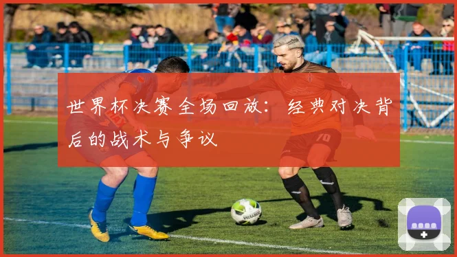 世界杯决赛全场回放:经典对决背后的战术与争议