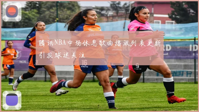 腾讯NBA中场休息歌曲播放列表更新引发球迷关注