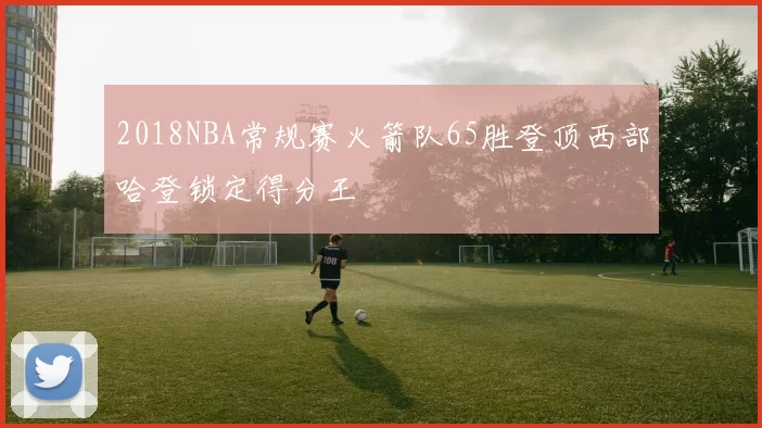 2018NBA常规赛火箭队65胜登顶西部哈登锁定得分王