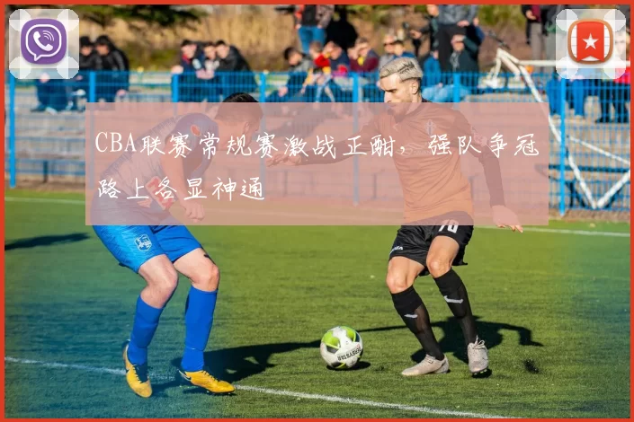 CBA联赛常规赛激战正酣，强队争冠路上各显神通