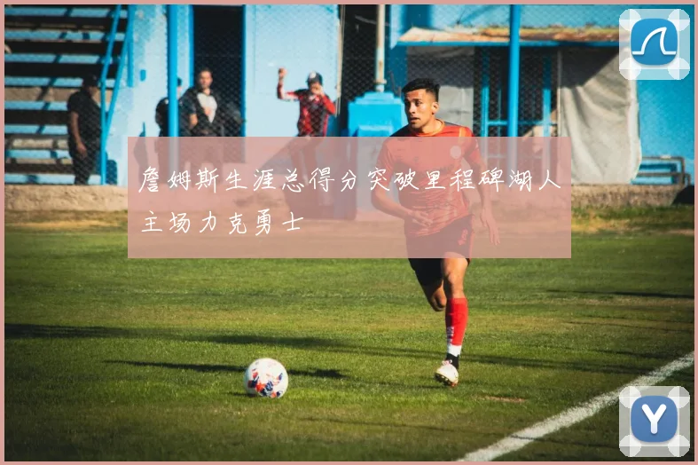 詹姆斯生涯总得分突破里程碑湖人主场力克勇士