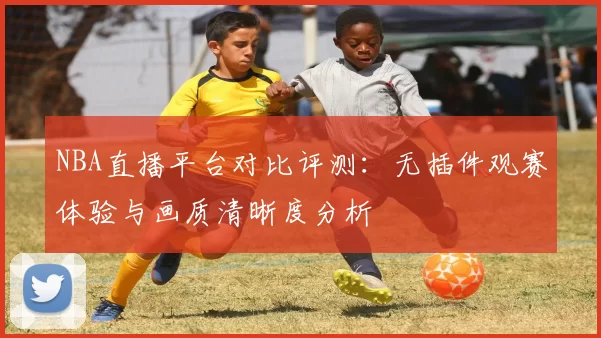 NBA直播平台对比评测：无插件观赛体验与画质清晰度分析