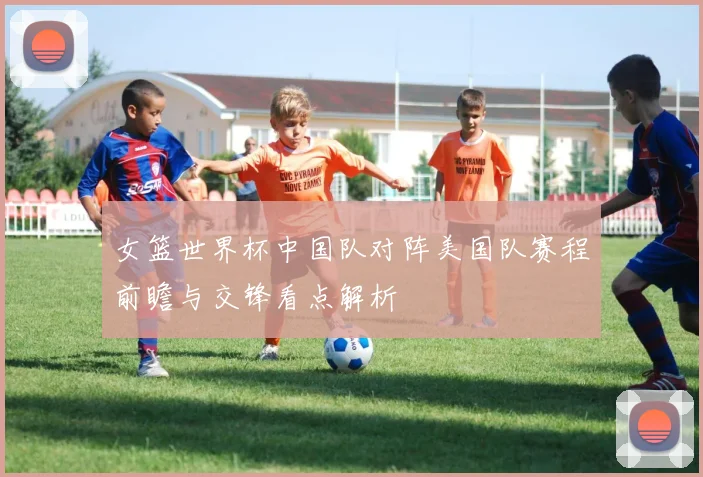 女篮世界杯中国队对阵美国队赛程前瞻与交锋看点解析