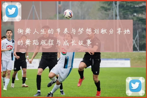 街舞人生的节奏与梦想刘敏分享她的舞蹈旅程与成长故事