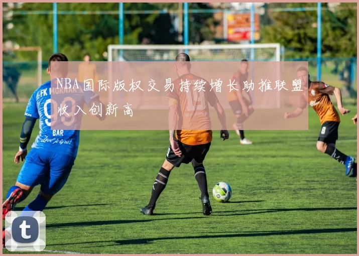 NBA国际版权交易持续增长助推联盟收入创新高