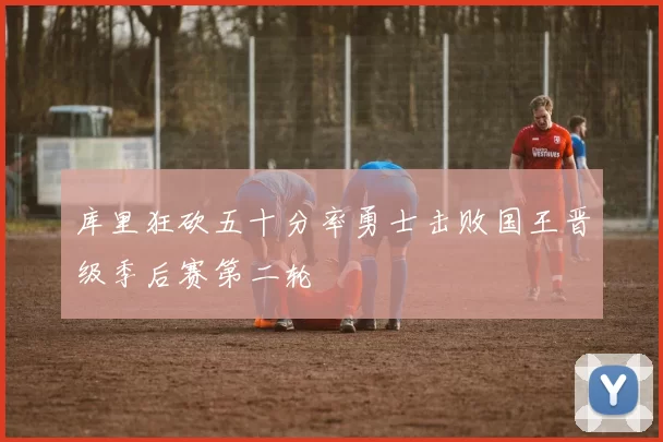 库里狂砍五十分率勇士击败国王晋级季后赛第二轮