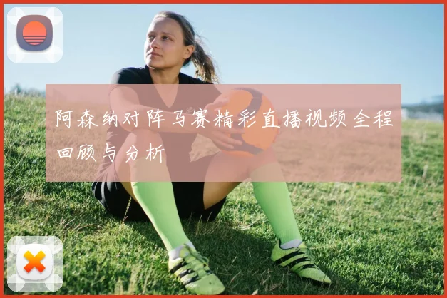 阿森纳对阵马赛精彩直播视频全程回顾与分析