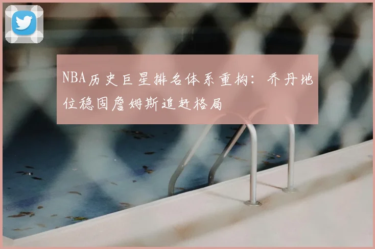 NBA历史巨星排名体系重构：乔丹地位稳固詹姆斯追赶格局