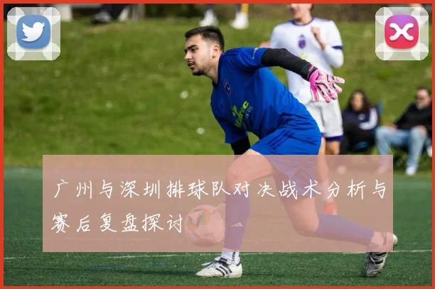 广州与深圳排球队对决战术分析与赛后复盘探讨