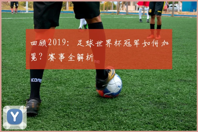 回顾2019:足球世界杯冠军如何加冕?赛事全解析