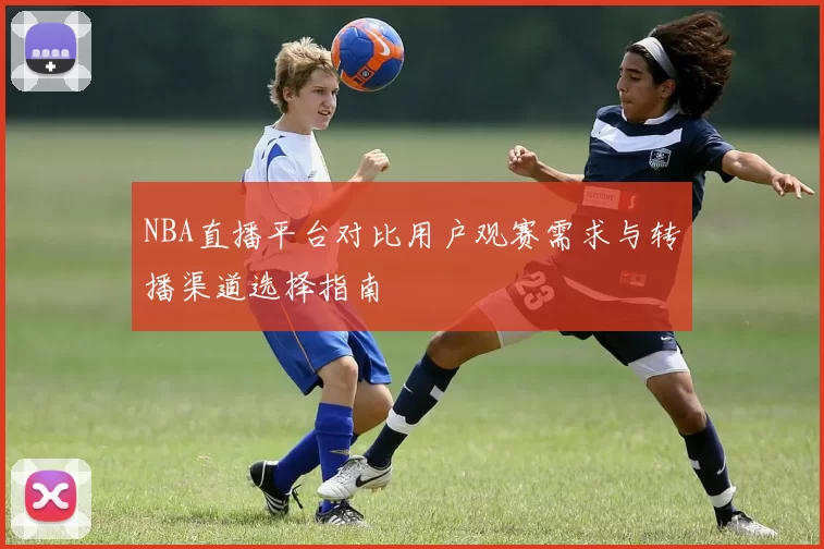 NBA直播平台对比用户观赛需求与转播渠道选择指南