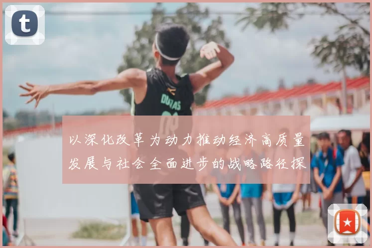以深化改革为动力推动经济高质量发展与社会全面进步的战略路径探析