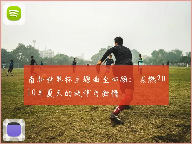 南非世界杯主题曲全回顾：点燃2010年夏天的旋律与激情