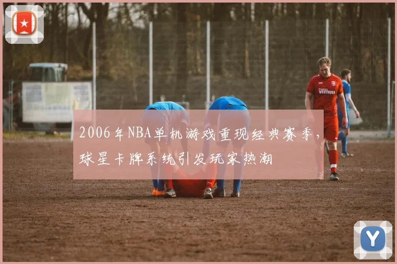 2006年NBA单机游戏重现经典赛季,球星卡牌系统引发玩家热潮
