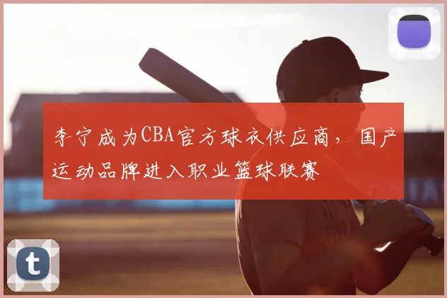 李宁成为CBA官方球衣供应商,国产运动品牌进入职业篮球联赛