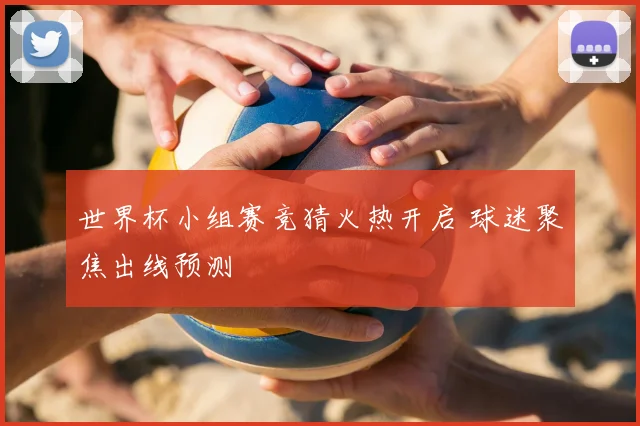 世界杯小组赛竞猜火热开启 球迷聚焦出线预测