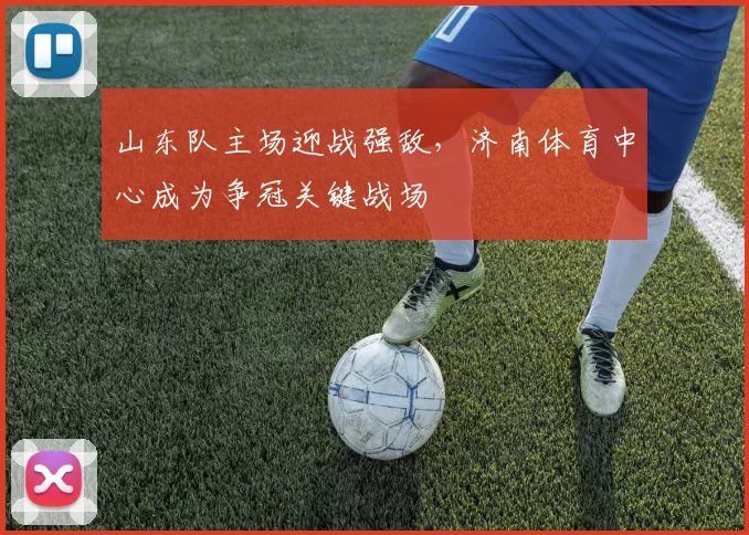 山东队主场迎战强敌，济南体育中心成为争冠关键战场