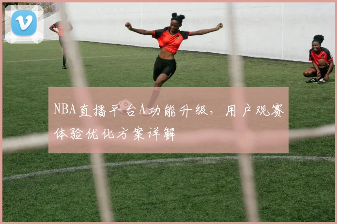 NBA直播平台A功能升级，用户观赛体验优化方案详解