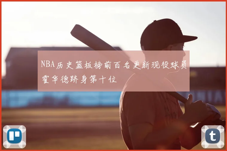 NBA历史篮板榜前百名更新现役球员霍华德跻身第十位