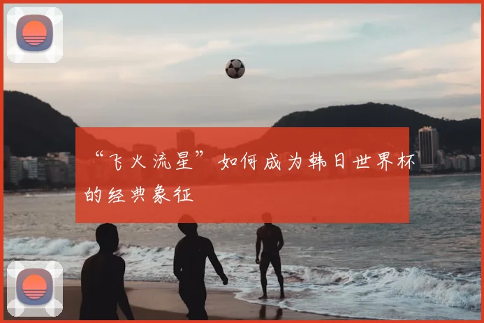 “飞火流星”如何成为韩日世界杯的经典象征