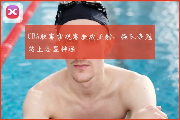 CBA联赛常规赛激战正酣，强队争冠路上各显神通