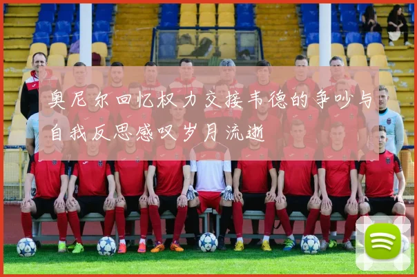 奥尼尔回忆权力交接韦德的争吵与自我反思感叹岁月流逝